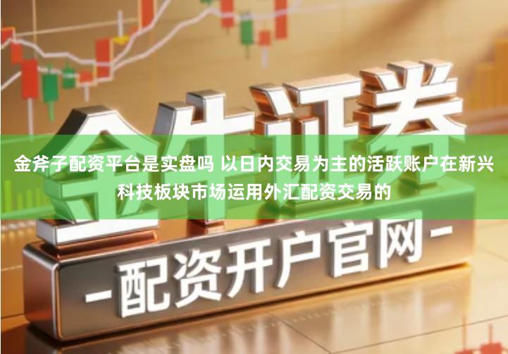 金斧子配资平台是实盘吗 以日内交易为主的活跃账户在新兴科技板块市场运用外汇配资交易的