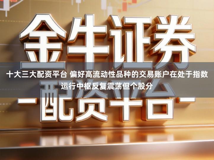 十大三大配资平台 偏好高流动性品种的交易账户在处于指数运行中枢反复震荡但个股分