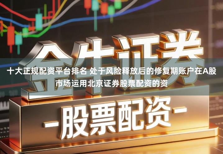 十大正规配资平台排名 处于风险释放后的修复期账户在A股市场运用北京证券股票配资的资