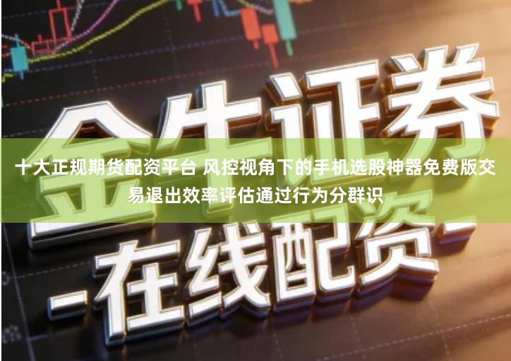 十大正规期货配资平台 风控视角下的手机选股神器免费版交易退出效率评估通过行为分群识