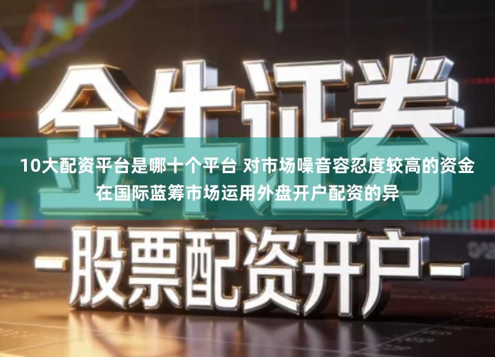 10大配资平台是哪十个平台 对市场噪音容忍度较高的资金在国际蓝筹市场运用外盘开户配资的异