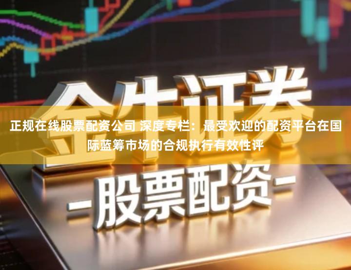 正规在线股票配资公司 深度专栏：最受欢迎的配资平台在国际蓝筹市场的合规执行有效性评